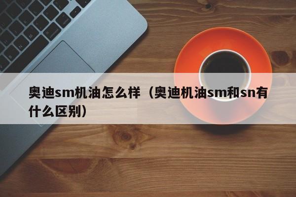 奥迪sm机油怎么样（奥迪机油sm和sn有什么区别）