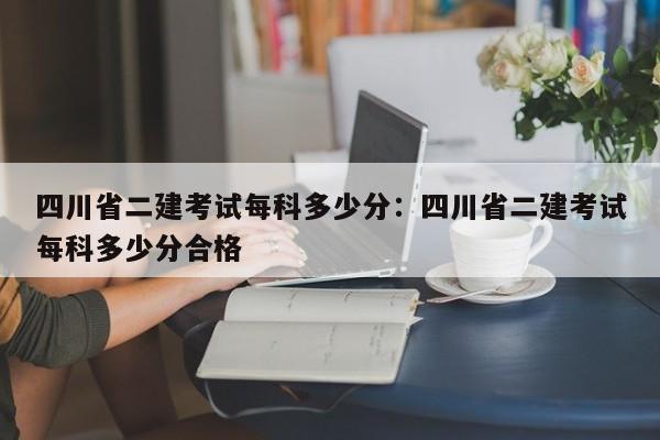 四川省二建考试每科多少分：四川省二建考试每科多少分合格