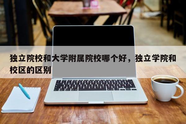 独立院校和大学附属院校哪个好，独立学院和校区的区别